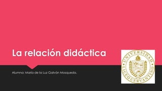 La relación didáctica
Alumna: María de la Luz Galván Mosqueda.
 