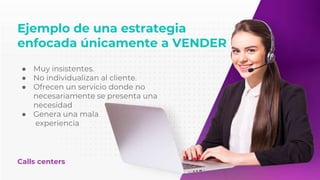 Ejemplo de una estrategia
enfocada únicamente a VENDER
Calls centers
● Muy insistentes.
● No individualizan al cliente.
● Ofrecen un servicio donde no
necesariamente se presenta una
necesidad
● Genera una mala
experiencia
 
