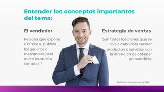 Entender los conceptos importantes
del tema:
El vendedor
Persona que expone
u ofrece al público
los géneros o
mercancías para
quien las quiera
comprar. 1
1 Definición obtenida por la RAE.
Estrategia de ventas
Son todos los planes que se
lleva a cabo para vender
productos o servicios con
la intención de obtener
un beneficio.
 