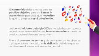 El contenido debe crearse para tu
público objetivo para así llamar la
atención de personas que necesiten
lo que tu empresa esté ofreciendo.
Los consumidores del siglo XXI ya no solo buscan que sus
necesidades sean satisfechas, buscan un valor a través de
productos/servicios que consumen.
Ahora el proceso de ventas y de contacto con los clientes
o prospectos se ha vuelto más delicado debido a que su
confianza en los vendedores se ha perdido.
 