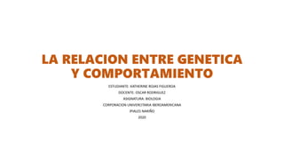 LA RELACION ENTRE GENETICA
Y COMPORTAMIENTO
ESTUDIANTE: KATHERINE ROJAS FIGUEROA
DOCENTE: OSCAR RODRIGUEZ
ASIGNATURA: BIOLOGIA
CORPORACION UNIVERCITARIA IBEROAMERICANA
IPIALES NARIÑO
2020
 