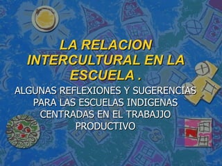 LA RELACION INTERCULTURAL EN LA ESCUELA . ALGUNAS REFLEXIONES Y SUGERENCIAS PARA LAS ESCUELAS INDIGENAS CENTRADAS EN EL TRABAJJO PRODUCTIVO 