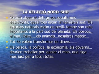 LA RELACIÓ NORD-SUD Se està abusant dels grups socials mes desfavorits, quasi tots estan al hemisferi sud. Els recursos naturals estàn en perill, també son més importants a la part sud del planeta. Els boscos,, el mar, l’aire,….els animals…nosaltres mateix… Tot ho volem transformar en diners……. Els països, la política, la economía, els governs…deurien treballar per igualar el mon, que siga mes just per a tots i totes. 