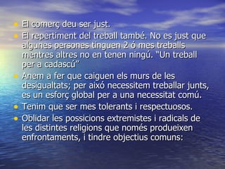 El comerç deu ser just. El repertiment del treball també. No es just que algunes persones tinguen 2 ó mes treballs mentres altres no en tenen ningú. “Un treball per a cadascú” Anem a fer que caiguen els murs de les desigualtats; per aixó necessitem treballar junts, es un esforç global per a una necessitat comú. Tenim que ser mes tolerants i respectuosos. Oblidar les possicions extremistes i radicals de les distintes religions que només produeixen enfrontaments, i tindre objectius comuns:  