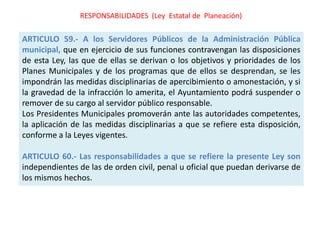 RESPONSABILIDADES (Ley Estatal de Planeación)

ARTICULO 59.- A los Servidores Públicos de la Administración Pública
municipal, que en ejercicio de sus funciones contravengan las disposiciones
de esta Ley, las que de ellas se derivan o los objetivos y prioridades de los
Planes Municipales y de los programas que de ellos se desprendan, se les
impondrán las medidas disciplinarias de apercibimiento o amonestación, y si
la gravedad de la infracción lo amerita, el Ayuntamiento podrá suspender o
remover de su cargo al servidor público responsable.
Los Presidentes Municipales promoverán ante las autoridades competentes,
la aplicación de las medidas disciplinarias a que se refiere esta disposición,
conforme a la Leyes vigentes.

ARTICULO 60.- Las responsabilidades a que se refiere la presente Ley son
independientes de las de orden civil, penal u oficial que puedan derivarse de
los mismos hechos.
 
