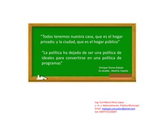 “Todos tenemos nuestra casa, que es el hogar
privado; y la ciudad, que es el hogar público”

“La política ha dejado de ser una política de
ideales para convertirse en una política de
programas”
                                 Enrique Tierno Galván
                                 Ex alcalde , Madrid, España




                              Ing. Civil Mario Pérez López
                              c. m. c. Administración Pública Municipal
                              Email: mplopez.consultor@gmail.com
                              Cel. 0447772520047
 