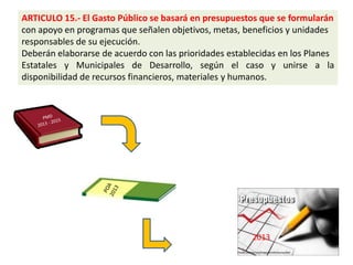 ARTICULO 15.- El Gasto Público se basará en presupuestos que se formularán
con apoyo en programas que señalen objetivos, metas, beneficios y unidades
responsables de su ejecución.
Deberán elaborarse de acuerdo con las prioridades establecidas en los Planes
Estatales y Municipales de Desarrollo, según el caso y unirse a la
disponibilidad de recursos financieros, materiales y humanos.




                                                        2013
 