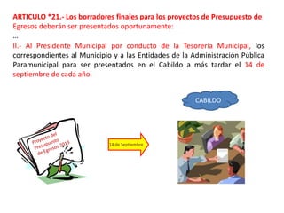 ARTICULO *21.- Los borradores finales para los proyectos de Presupuesto de
Egresos deberán ser presentados oportunamente:
…
II.- Al Presidente Municipal por conducto de la Tesorería Municipal, los
correspondientes al Municipio y a las Entidades de la Administración Pública
Paramunicipal para ser presentados en el Cabildo a más tardar el 14 de
septiembre de cada año.


                                                       CABILDO




                             14 de Septiembre
 