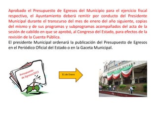 Aprobado el Presupuesto de Egresos del Municipio para el ejercicio fiscal
respectivo, el Ayuntamiento deberá remitir por conducto del Presidente
Municipal durante el transcurso del mes de enero del año siguiente, copias
del mismo y de sus programas y subprogramas acompañados del acta de la
sesión de cabildo en que se aprobó, al Congreso del Estado, para efectos de la
revisión de la Cuenta Pública.
El presidente Municipal ordenará la publicación del Presupuesto de Egresos
en el Periódico Oficial del Estado o en la Gaceta Municipal.




                              31 de Enero
 