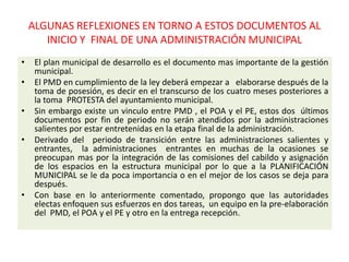 ALGUNAS REFLEXIONES EN TORNO A ESTOS DOCUMENTOS AL
       INICIO Y FINAL DE UNA ADMINISTRACIÓN MUNICIPAL
•    El plan municipal de desarrollo es el documento mas importante de la gestión
     municipal.
•    El PMD en cumplimiento de la ley deberá empezar a elaborarse después de la
     toma de posesión, es decir en el transcurso de los cuatro meses posteriores a
     la toma PROTESTA del ayuntamiento municipal.
•    Sin embargo existe un vinculo entre PMD , el POA y el PE, estos dos últimos
     documentos por fin de periodo no serán atendidos por la administraciones
     salientes por estar entretenidas en la etapa final de la administración.
•    Derivado del periodo de transición entre las administraciones salientes y
     entrantes, la administraciones entrantes en muchas de la ocasiones se
     preocupan mas por la integración de las comisiones del cabildo y asignación
     de los espacios en la estructura municipal por lo que a la PLANIFICACIÓN
     MUNICIPAL se le da poca importancia o en el mejor de los casos se deja para
     después.
•    Con base en lo anteriormente comentado, propongo que las autoridades
     electas enfoquen sus esfuerzos en dos tareas, un equipo en la pre-elaboración
     del PMD, el POA y el PE y otro en la entrega recepción.
 