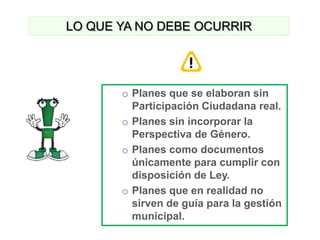 LO QUE YA NO DEBE OCURRIR




       o Planes que se elaboran sin
         Participación Ciudadana real.
       o Planes sin incorporar la
         Perspectiva de Género.
       o Planes como documentos
         únicamente para cumplir con
         disposición de Ley.
       o Planes que en realidad no
         sirven de guía para la gestión
         municipal.
 