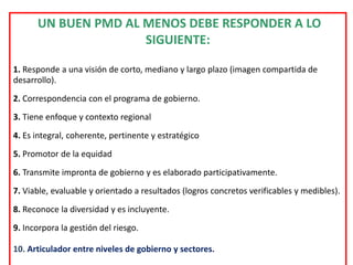 UN BUEN PMD AL MENOS DEBE RESPONDER A LO
                     SIGUIENTE:

1. Responde a una visión de corto, mediano y largo plazo (imagen compartida de
desarrollo).
2. Correspondencia con el programa de gobierno.
3. Tiene enfoque y contexto regional
4. Es integral, coherente, pertinente y estratégico
5. Promotor de la equidad
6. Transmite impronta de gobierno y es elaborado participativamente.
7. Viable, evaluable y orientado a resultados (logros concretos verificables y medibles).
8. Reconoce la diversidad y es incluyente.
9. Incorpora la gestión del riesgo.

10. Articulador entre niveles de gobierno y sectores.
 