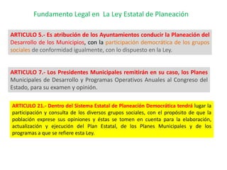Fundamento Legal en La Ley Estatal de Planeación

ARTICULO 5.- Es atribución de los Ayuntamientos conducir la Planeación del
Desarrollo de los Municipios, con la participación democrática de los grupos
sociales de conformidad igualmente, con lo dispuesto en la Ley.


ARTICULO 7.- Los Presidentes Municipales remitirán en su caso, los Planes
Municipales de Desarrollo y Programas Operativos Anuales al Congreso del
Estado, para su examen y opinión.

ARTICULO 21.- Dentro del Sistema Estatal de Planeación Democrática tendrá lugar la
participación y consulta de los diversos grupos sociales, con el propósito de que la
población exprese sus opiniones y éstas se tomen en cuenta para la elaboración,
actualización y ejecución del Plan Estatal, de los Planes Municipales y de los
programas a que se refiere esta Ley.
 