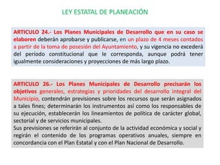 LEY ESTATAL DE PLANEACIÓN

ARTICULO 24.- Los Planes Municipales de Desarrollo que en su caso se
elaboren deberán aprobarse y publicarse, en un plazo de 4 meses contados
a partir de la toma de posesión del Ayuntamiento, y su vigencia no excederá
del período constitucional que le corresponda, aunque podrá tener
igualmente consideraciones y proyecciones de más largo plazo.


ARTICULO 26.- Los Planes Municipales de Desarrollo precisarán los
objetivos generales, estrategias y prioridades del desarrollo integral del
Municipio, contendrán previsiones sobre los recursos que serán asignados
a tales fines; determinarán los instrumentos así como los responsables de
su ejecución, establecerán los lineamientos de política de carácter global,
sectorial y de servicios municipales.
Sus previsiones se referirán al conjunto de la actividad económica y social y
regirán el contenido de los programas operativos anuales, siempre en
concordancia con el Plan Estatal y con el Plan Nacional de Desarrollo.
 