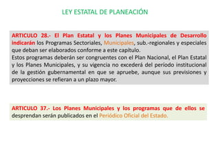 LEY ESTATAL DE PLANEACIÓN


ARTICULO 28.- El Plan Estatal y los Planes Municipales de Desarrollo
indicarán los Programas Sectoriales, Municipales, sub.-regionales y especiales
que deban ser elaborados conforme a este capítulo.
Estos programas deberán ser congruentes con el Plan Nacional, el Plan Estatal
y los Planes Municipales, y su vigencia no excederá del período institucional
de la gestión gubernamental en que se apruebe, aunque sus previsiones y
proyecciones se refieran a un plazo mayor.



ARTICULO 37.- Los Planes Municipales y los programas que de ellos se
desprendan serán publicados en el Periódico Oficial del Estado.
 