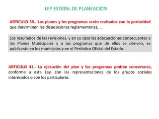 LEY ESTATAL DE PLANEACIÓN

ARTICULO 38.- Los planes y los programas serán revisados con la periocidad
que determinen las disposiciones reglamentarias, …

Los resultados de las revisiones, y en su caso las adecuaciones consecuentes a
los Planes Municipales y a los programas que de ellos se deriven, se
publicarán en los municipios y en el Periódico Oficial del Estado.



ARTICULO 41.- La ejecución del plan y los programas podrán concertarse,
conforme a esta Ley, con las representaciones de los grupos sociales
interesados o con los particulares.
 