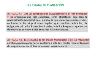 LEY ESTATAL DE PLANEACIÓN

ARTICULO 43.- Una vez aprobado por el Ayuntamiento, el Plan Municipal
y los programas que éste establezca, serán obligatorios para toda la
Administración Municipal en el ámbito de sus respectivas competencias,
conforme a las disposiciones legales que resulten aplicables, la
obligatoriedad de los Planes Municipales, y de los Programas que surjan
del mismo se extenderá a las Entidades Para-municipales.


ARTICULO 44.- La ejecución de los Planes Municipales y de los Programas
aprobados podrá concertarse, conforme a esta Ley, con las representaciones
de los grupos sociales interesados o con los particulares.
 