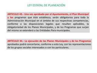 LEY ESTATAL DE PLANEACIÓN

ARTICULO 43.- Una vez aprobado por el Ayuntamiento, el Plan Municipal
y los programas que éste ...