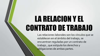 LA RELACION Y EL
CONTRATO DE TRABAJO
Las relaciones laborales son los vínculos que se
establecen en el ámbito del trabajo, se
encuentran reguladas por un contrato de
trabajo , que estipula los derechos y
obligaciones de ambas partes.
 