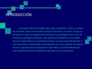 INTRODUCCIÓN
La preparación psicológica que aquí se plantea, como se indica
en el título, tiene un marcado carácter formativo, es decir, lo que se
pretende es que los deportistas conozcan y practiquen una serie de
técnicas psicológicas básicas, que permitan establecer una sólida
base de experiencias y la familiarización con unos procedimientos y
con la persona responsable del programa, de cara a poder incorporar,
en una segunda fase un programa específico e individualizado de
entrenamiento mental deportivo aplicado a la competición.
 
