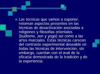 Las técnicas que vamos a exponer,
retoman aspectos presentes en las
técnicas de desactivación asociadas a
religiones y filosofías orientales
(budismo, zen y yoga) así como a las
artes marciales. Estas técnicas carecen
del contraste experimental deseable en
todas las técnicas de intervención, sin
embargo, cuentan con el aval de la
eficacia demostrada de la tradición y de
la experiencia.
 