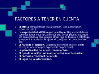 FACTORES A TENER EN CUENTA
El atleta como persona (cuestionarios, test, observación,
entrevista, etc.)
La especialidad atlética que practique. Hay especialidades
como los saltos y los lanzamientos que tienes pausas y pueden
ser aprovechadas para realizar algún tipo de técnica o estrategia
que permita reorientar la ejecución, mejorar la concentración,
etc.
El nivel de ejecución. Debemos diferenciar entre el atleta
novel y el veterano (por experiencia no por edad).
La planificación de sus entrenamientos.
El tipo de relación que mantiene con su entrenador.
El entorno emocional del atleta.
El lugar de la intervención.
 