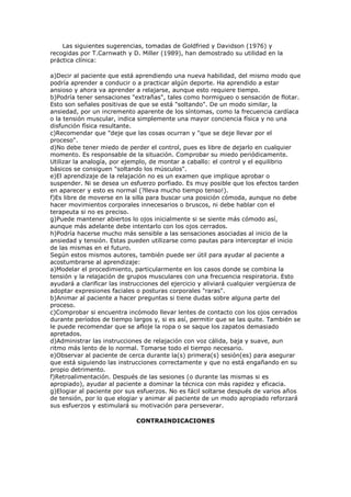 Las siguientes sugerencias, tomadas de Goldfried y Davidson (1976) y
recogidas por T.Carnwath y D. Miller (1989), han demostrado su utilidad en la
práctica clínica:
a)Decir al paciente que está aprendiendo una nueva habilidad, del mismo modo que
podría aprender a conducir o a practicar algún deporte. Ha aprendido a estar
ansioso y ahora va aprender a relajarse, aunque esto requiere tiempo.
b)Podría tener sensaciones "extrañas", tales como hormigueo o sensación de flotar.
Esto son señales positivas de que se está "soltando". De un modo similar, la
ansiedad, por un incremento aparente de los síntomas, como la frecuencia cardíaca
o la tensión muscular, indica simplemente una mayor conciencia física y no una
disfunción física resultante.
c)Recomendar que "deje que las cosas ocurran y "que se deje llevar por el
proceso".
d)No debe tener miedo de perder el control, pues es libre de dejarlo en cualquier
momento. Es responsable de la situación. Comprobar su miedo periódicamente.
Utilizar la analogía, por ejemplo, de montar a caballo: el control y el equilibrio
básicos se consiguen "soltando los músculos".
e)El aprendizaje de la relajación no es un examen que implique aprobar o
suspender. Ni se desea un esfuerzo porfiado. Es muy posible que los efectos tarden
en aparecer y esto es normal (?lleva mucho tiempo tenso!).
f)Es libre de moverse en la silla para buscar una posición cómoda, aunque no debe
hacer movimientos corporales innecesarios o bruscos, ni debe hablar con el
terapeuta si no es preciso.
g)Puede mantener abiertos lo ojos inicialmente si se siente más cómodo así,
aunque más adelante debe intentarlo con los ojos cerrados.
h)Podría hacerse mucho más sensible a las sensaciones asociadas al inicio de la
ansiedad y tensión. Estas pueden utilizarse como pautas para interceptar el inicio
de las mismas en el futuro.
Según estos mismos autores, también puede ser útil para ayudar al paciente a
acostumbrarse al aprendizaje:
a)Modelar el procedimiento, particularmente en los casos donde se combina la
tensión y la relajación de grupos musculares con una frecuencia respiratoria. Esto
ayudará a clarificar las instrucciones del ejercicio y aliviará cualquier vergüenza de
adoptar expresiones faciales o posturas corporales "raras".
b)Animar al paciente a hacer preguntas si tiene dudas sobre alguna parte del
proceso.
c)Comprobar si encuentra incómodo llevar lentes de contacto con los ojos cerrados
durante períodos de tiempo largos y, si es así, permitir que se las quite. También se
le puede recomendar que se afloje la ropa o se saque los zapatos demasiado
apretados.
d)Administrar las instrucciones de relajación con voz cálida, baja y suave, aun
ritmo más lento de lo normal. Tomarse todo el tiempo necesario.
e)Observar al paciente de cerca durante la(s) primera(s) sesión(es) para asegurar
que está siguiendo las instrucciones correctamente y que no está engañando en su
propio detrimento.
f)Retroalimentación. Después de las sesiones (o durante las mismas si es
apropiado), ayudar al paciente a dominar la técnica con más rapidez y eficacia.
g)Elogiar al paciente por sus esfuerzos. No es fácil soltarse después de varios años
de tensión, por lo que elogiar y animar al paciente de un modo apropiado reforzará
sus esfuerzos y estimulará su motivación para perseverar.
CONTRAINDICACIONES
 