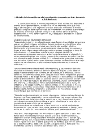 1-Modelo de integración para la investigación propuesto por D.A. Bernstein
y T.D. Brokovec
A continuación recojo el modelo propuesto por estos autores para explicarle al
cliente, en una primera sesión, cuales van a ser los diferentes pasos que van a
seguir para relajarse. Este fragmento creo que explica de forma clara el método
propuesto.Después de la explicación se les contentarían a los clientes cualquier tipo
de pregunta o duda que pudieran tener; se le da permiso para ir al servicio,
desabrocharse la ropa, ponerse cómodo, etc, y después se empieza con la sesión
de entrenamiento.
UN EJEMPLO DE LA RELAJACION ESTANDAR
"Los procedimientos [..] en relajación progresiva. Fueron desarrollados, por primera
vez, en los años treinta por un fisiólogo llamado jacobson y en los últimos años
hemos modificado su técnica original para hacerla más sencilla y efectiva.
Básicamente, el entrenamiento en relajación progresiva consisten en aprender a
tensar y luego relajar, secuencialmente, varios grupos de músculos a lo largo de
todo el cuerpo [...], además de enseñarle como relajarse, también le
estimularemos a aprender a reconocer y discriminar la tensión y la relajación [..],
sin su cooperación activa y su práctica regular de las cosas que aprenderá hoy, los
procedimientos serán de poca utilidad. [...], en la relajación progresiva, queremos
que aprenda a producir reducciones de tensión mayores y más evidentes y la mejor
manera de hacerlo esto es producir primero bastante tensión en el grupo de
músculos [....].
"Empezaremos entrenando la mano y el antebrazo [..]. Le pediré que tense los
músculos de la mano y antebrazo derechos apretando el puño. Ahora debe ser
capaz de sentir la tensión en su mano, en los nudillos, en el antebrazo. ¿Puede
sentir esa tensión? De acuerdo, bien. Después de que hemos relajado ese grupo de
músculos iremos al del bíceps derecho y le pediré que lo tense empujando el codo
contra el brazo del sillón. Debe ser capaz de obtener una sensación de tensión en el
bíceps sin incluir los músculos del antebrazo y la mano. ¿Puede sentir la tensión
ahí, ahora? [...]. Después que hemos completado la relajación de la mano, del
antebrazo y del bíceps derecho, nos trasladaremos a los músculos de la mano y
antebrazo izquierdos, tensándolos y relajándolos de la misma manera que en el
brazo derecho. También, tensaremos y relajaremos los músculos de bíceps
izquierdo igual que hicimos con el derecho".
"Después que hemos relajado los brazos y las manos, relajaremos los músculos de
la cara y, con fines conceptuales, vamos a dividirlos en tres grupos, primero, los
músculos del área de la frente (parte superior de la cara), luego los de la parte
central (parte superior de las mejillas y la nariz), y finalmente la parte inferior
(mandíbulas y parte inferior de las mejillas)".
Empezaremos con los músculos de la parte superior y le pediré que los tense
levantando las cejas tan alto como pueda, generando tensión en la frente y hacia
arriba, en la región del cuero cabelludo. ¿Puede sentir esa tensión ahora?. [.....].
"Muy bien. Ahora bajaremos a los músculos de la parte central de la cara. Para
tensar estos músculos le pediré que bizquee y que a la vez arrugue la nariz,
obteniendo tensión en la parte central de la cara. ¿Puede sentir la tensión aquí,
ahora? Vale muy bien. Seguidamente le tensaremos los músculos de la parte
inferior y para hacer esto le pediré que apriete los dientes y que lleve las comisuras
de la boca hacia atrás. Debe sentir tensión en la parte inferior de la cara y las
mandíbulas. ¿Siente la tensión en este área de cara, ahora?."
 