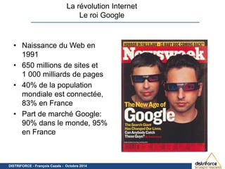 La révolution Internet 
Le roi Google 
• Naissance du Web en 
1991 
• 650 millions de sites et 
1 000 milliards de pages 
• 40% de la population 
mondiale est connectée, 
83% en France 
• Part de marché Google: 
90% dans le monde, 95% 
en France 
DISTRIFORCE- Document confidentiel DISTRIFORCE - François Cazals - O c -toFbraren ç2o0i1s4 Cazals – Octobre 2014 
 