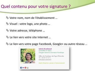 Quel contenu pour votre signature ?
 Votre nom, nom de l’établissement …
 Visuel : votre logo, une photo …

 Votre adresse, téléphone …
 Le lien vers votre site Internet …
 Le lien vers votre page Facebook, Google+ ou autre réseau …

 