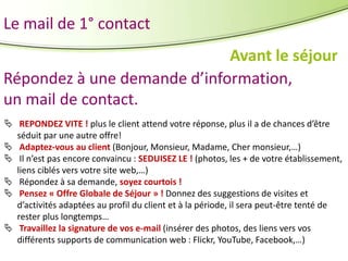 Le mail de 1° contact
Avant le séjour
Répondez à une demande d’information,
un mail de contact.
 REPONDEZ VITE ! plus le client attend votre réponse, plus il a de chances d’être
séduit par une autre offre!
 Adaptez-vous au client (Bonjour, Monsieur, Madame, Cher monsieur,…)
 Il n’est pas encore convaincu : SEDUISEZ LE ! (photos, les + de votre établissement,
liens ciblés vers votre site web,…)
 Répondez à sa demande, soyez courtois !
 Pensez « Offre Globale de Séjour » ! Donnez des suggestions de visites et
d’activités adaptées au profil du client et à la période, il sera peut-être tenté de
rester plus longtemps…
 Travaillez la signature de vos e-mail (insérer des photos, des liens vers vos
différents supports de communication web : Flickr, YouTube, Facebook,…)

 
