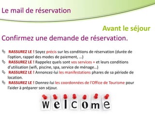 Le mail de réservation
Avant le séjour
Confirmez une demande de réservation.
 RASSUREZ LE ! Soyez précis sur les conditions de réservation (durée de
l’option, rappel des modes de paiement, …)
 RASSUREZ LE ! Rappelez quels sont vos services + et leurs conditions
d’utilisation (wifi, piscine, spa, service de ménage…)
 RASSUREZ LE ! Annoncez-lui les manifestations phares de sa période de
location.
 RASSUREZ LE ! Donnez-lui les coordonnées de l’Office de Tourisme pour
l’aider à préparer son séjour.

 