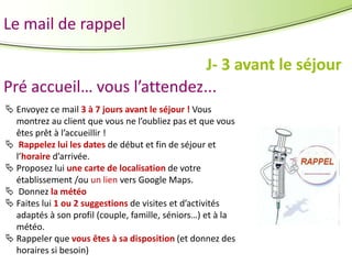 Le mail de rappel
J- 3 avant le séjour
Pré accueil… vous l’attendez...
 Envoyez ce mail 3 à 7 jours avant le séjour ! Vous
montrez au client que vous ne l’oubliez pas et que vous
êtes prêt à l’accueillir !
 Rappelez lui les dates de début et fin de séjour et
l’horaire d’arrivée.
 Proposez lui une carte de localisation de votre
établissement /ou un lien vers Google Maps.
 Donnez la météo
 Faites lui 1 ou 2 suggestions de visites et d’activités
adaptés à son profil (couple, famille, séniors…) et à la
météo.
 Rappeler que vous êtes à sa disposition (et donnez des
horaires si besoin)

 