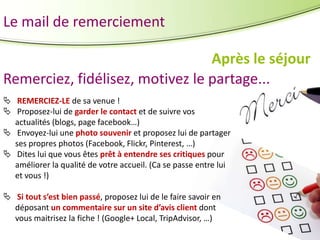 Le mail de remerciement
Après le séjour
Remerciez, fidélisez, motivez le partage...
 REMERCIEZ-LE de sa venue !
 Proposez-lui de garder le contact et de suivre vos
actualités (blogs, page facebook…)
 Envoyez-lui une photo souvenir et proposez lui de partager
ses propres photos (Facebook, Flickr, Pinterest, …)
 Dites lui que vous êtes prêt à entendre ses critiques pour
améliorer la qualité de votre accueil. (Ca se passe entre lui
et vous !)
 Si tout s’est bien passé, proposez lui de le faire savoir en
déposant un commentaire sur un site d’avis client dont
vous maitrisez la fiche ! (Google+ Local, TripAdvisor, …)

 