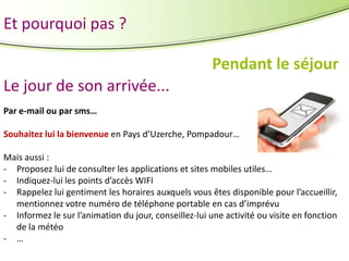 Et pourquoi pas ?
Pendant le séjour
Le jour de son arrivée...
Par e-mail ou par sms…
Souhaitez lui la bienvenue en Pays d’Uzerche, Pompadour…
Mais aussi :
- Proposez lui de consulter les applications et sites mobiles utiles…
- Indiquez-lui les points d’accès WIFI
- Rappelez lui gentiment les horaires auxquels vous êtes disponible pour l’accueillir,
mentionnez votre numéro de téléphone portable en cas d’imprévu
- Informez le sur l’animation du jour, conseillez-lui une activité ou visite en fonction
de la météo
- …

 