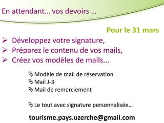 En attendant… vos devoirs …
Pour le 31 mars
 Développez votre signature,
 Préparez le contenu de vos mails,
 Créez vos modèles de mails...
Modèle de mail de réservation
Mail J-3
Mail de remerciement
Le tout avec signature personnalisée…

tourisme.pays.uzerche@gmail.com

 