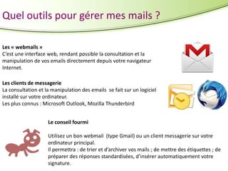 Quel outils pour gérer mes mails ?
Les « webmails »
C’est une interface web, rendant possible la consultation et la
manipulation de vos emails directement depuis votre navigateur
Internet.
Les clients de messagerie
La consultation et la manipulation des emails se fait sur un logiciel
installé sur votre ordinateur.
Les plus connus : Microsoft Outlook, Mozilla Thunderbird
Le conseil fourmi
Utilisez un bon webmail (type Gmail) ou un client messagerie sur votre
ordinateur principal.
Il permettra : de trier et d’archiver vos mails ; de mettre des étiquettes ; de
préparer des réponses standardisées, d’insérer automatiquement votre
signature.

 