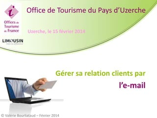 Office de Tourisme du Pays d’Uzerche
Uzerche, le 15 février 2014

Gérer sa relation clients par

l’e-mail

© Valérie Bourliataud – Février 2014

 
