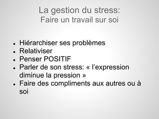 La gestion du stress:
          Faire un travail sur soi

●   Hiérarchiser ses problèmes
●   Relativiser
●   Penser POSITIF
●   Parler de son stress: « l’expression
    diminue la pression »
●   Faire des compliments aux autres ou à
    soi
 