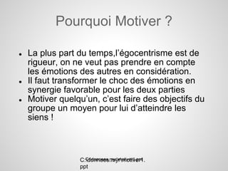 Pourquoi Motiver ?

●   La plus part du temps,l’égocentrisme est de
    rigueur, on ne veut pas prendre en compte
    les émotions des autres en considération.
●   Il faut transformer le choc des émotions en
    synergie favorable pour les deux parties
●   Motiver quelqu’un, c’est faire des objectifs du
    groupe un moyen pour lui d’atteindre les
    siens !



                   C:donnees.myrmotiver1.ppt
                 C:donnees.myrmotiver1.
                 ppt
 