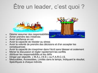 Être un leader, c’est quoi ?



●   Désirer assumer des responsabilités
●   Aimer prendre des initiatives
●   Avoir confiance en soi
●   Avoir la capacité de résister au stress
●   Avoir la volonté de prendre des décisions et d’en accepter les
    conséquences
●   Avoir la capacité de s’exprimer dans l’écrit sans blesser et oralement
●   Mener la discussion et régler rapidement les conflits
●   Attribuer les responsabilités et les défis
●   Diriger par objectifs « M.A.L.I.N.S » ou F.A.R.C.I.S.
●   Mesurables, Accessibles, Limités dans le temps, Indiquant le résultat,
    Spécifiques à chaque individu
 