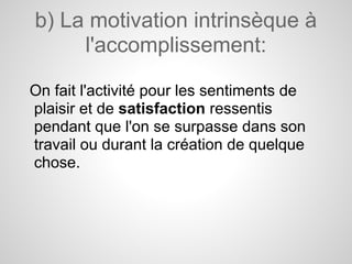 b) La motivation intrinsèque à
     l'accomplissement:

On fait l'activité pour les sentiments de
plaisir et de satisfaction ressentis
pendant que l'on se surpasse dans son
travail ou durant la création de quelque
chose.
 