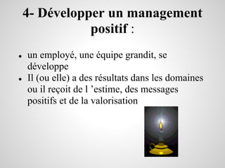4- Développer un management
               positif :
●   un employé, une équipe grandit, se
    développe
●   Il (ou elle) a des résultats dans les domaines
    ou il reçoit de l ’estime, des messages
    positifs et de la valorisation
 