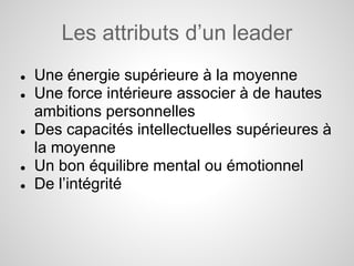 Les attributs d’un leader
●   Une énergie supérieure à la moyenne
●   Une force intérieure associer à de hautes
    ambitions personnelles
●   Des capacités intellectuelles supérieures à
    la moyenne
●   Un bon équilibre mental ou émotionnel
●   De l’intégrité
 