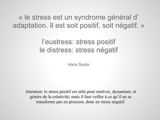 « le stress est un syndrome général d’
adaptation. Il est soit positif, soit négatif. »

             l’eustress: stress positif
            le distress: stress négatif
                             Hans Seylie




    Attention: le stress positif est utile pour motiver, dynamiser, et
      génère de la créativité; mais il faut veiller à ce qu’il ne se
          transforme pas en pression, donc en stress négatif.
 