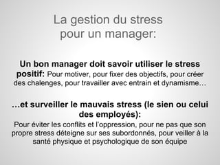 La gestion du stress
              pour un manager:

  Un bon manager doit savoir utiliser le stress
 positif: Pour motiver, pour fixer des objectifs, pour créer
des chalenges, pour travailler avec entrain et dynamisme…

…et surveiller le mauvais stress (le sien ou celui
                  des employés):
 Pour éviter les conflits et l’oppression, pour ne pas que son
propre stress déteigne sur ses subordonnés, pour veiller à la
      santé physique et psychologique de son équipe
 
