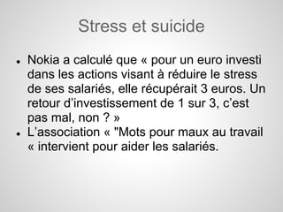 Stress et suicide
●   Nokia a calculé que « pour un euro investi
    dans les actions visant à réduire le stress
    de ses salariés, elle récupérait 3 euros. Un
    retour d’investissement de 1 sur 3, c’est
    pas mal, non ? »
●   L’association « "Mots pour maux au travail
    « intervient pour aider les salariés.
 