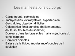 Les manifestations du corps

●   Gorge nouée, cervicalgies
●   Tachycardies, extrasystoles, hypertension
●   Gastralgies, digestion difficiles
●   Colopathies fonctionnelles (ballonnements,
    douleurs, troubles du sommeil)
●   Douleurs dans les bras et les mains (syndrome du
    canal carpien)
●   Douleurs dorsales
●   Baisse de la libido, Impuissance/troubles de l’
    ovulation
 