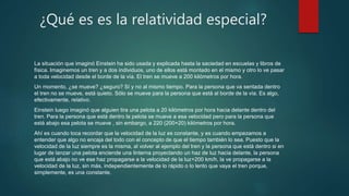 ¿Qué es es la relatividad especial?
La situación que imaginó Einstein ha sido usada y explicada hasta la saciedad en escuelas y libros de
física. Imaginemos un tren y a dos individuos, uno de ellos está montado en el mismo y otro lo ve pasar
a toda velocidad desde el borde de la vía. El tren se mueve a 200 kilómetros por hora.
Un momento, ¿se mueve? ¿seguro? Sí y no al mismo tiempo. Para la persona que va sentada dentro
el tren no se mueve, está quieto. Sólo se mueve para la persona que está al borde de la vía. Es algo,
efectivamente, relativo.
Einstein luego imaginó que alguien tira una pelota a 20 kilómetros por hora hacia delante dentro del
tren. Para la persona que está dentro la pelota se mueve a esa velocidad pero para la persona que
está abajo esa pelota se mueve , sin embargo, a 220 (200+20) kilómetros por hora.
Ahí es cuando toca recordar que la velocidad de la luz es constante, y es cuando empezamos a
entender que algo no encaja del todo con el concepto de que el tiempo también lo sea. Puesto que la
velocidad de la luz siempre es la misma, al volver al ejemplo del tren y la persona que está dentro si en
lugar de lanzar una pelota enciende una linterna proyectando un haz de luz hacia delante, la persona
que está abajo no ve ese haz propagarse a la velocidad de la luz+200 km/h, la ve propagarse a la
velocidad de la luz, sin más, independientemente de lo rápido o lo lento que vaya el tren porque,
simplemente, es una constante.
 