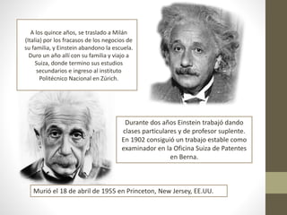 A los quince años, se traslado a Milán
(Italia) por los fracasos de los negocios de
su familia, y Einstein abandono la escuela.
Duro un año allí con su familia y viajo a
Suiza, donde termino sus estudios
secundarios e ingreso al instituto
Politécnico Nacional en Zúrich.
Durante dos años Einstein trabajó dando
clases particulares y de profesor suplente.
En 1902 consiguió un trabajo estable como
examinador en la Oficina Suiza de Patentes
en Berna.
Murió el 18 de abril de 1955 en Princeton, New Jersey, EE.UU.
 